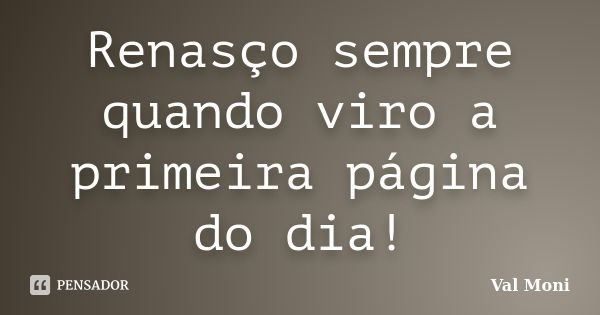 Renasço sempre quando viro a primeira página do dia!... Frase de Val Moni.