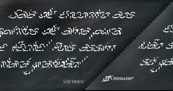 Saia de encontro aos espíritos de alma pura. Não se feche! Pois assim só ganhará gratidão!... Frase de Val Moni.