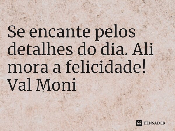 ⁠Se encante pelos detalhes do dia. Ali mora a felicidade!... Frase de Val Moni.