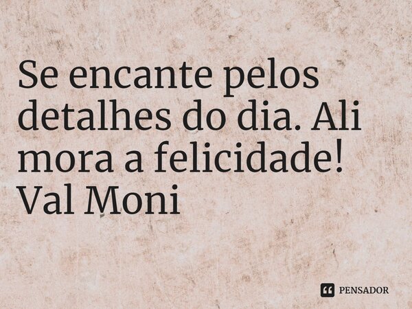 ⁠Se encante pelos detalhes do dia. Ali mora a felicidade!... Frase de Val Moni.