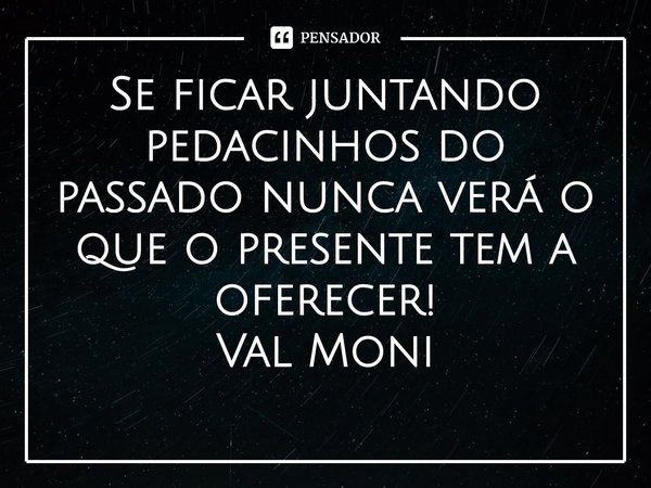 ⁠Se ficar juntando pedacinhos do passado nunca verá o que o presente tem a oferecer!... Frase de Val Moni.