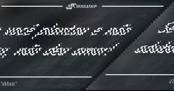 Se você plantou e não adubou, não deu amor!... Frase de Val Moni.