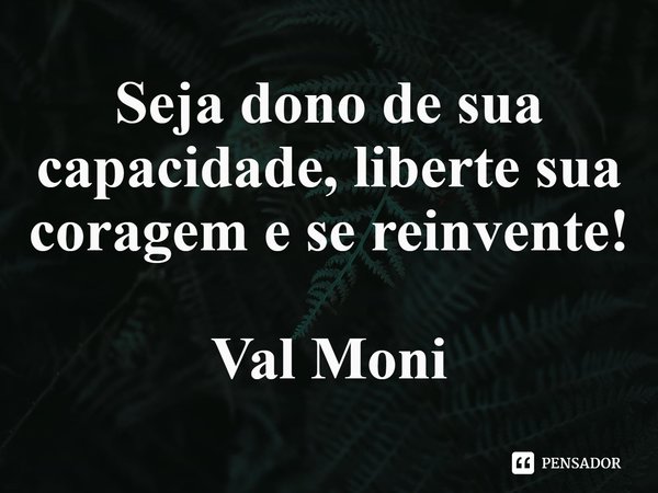 ⁠Seja dono de sua capacidade, liberte sua coragem e se reinvente!... Frase de Val Moni.