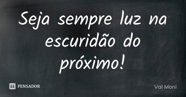 Seja sempre luz na escuridão do próximo!... Frase de Val Moni.