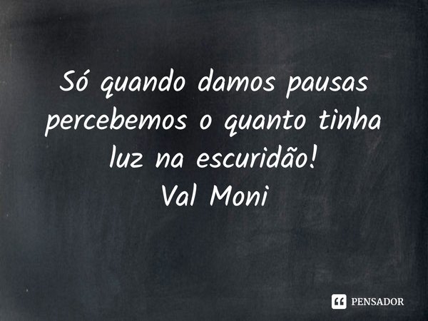 ⁠Só quando damos pausas percebemos o quanto tinha luz na escuridão!... Frase de Val Moni.
