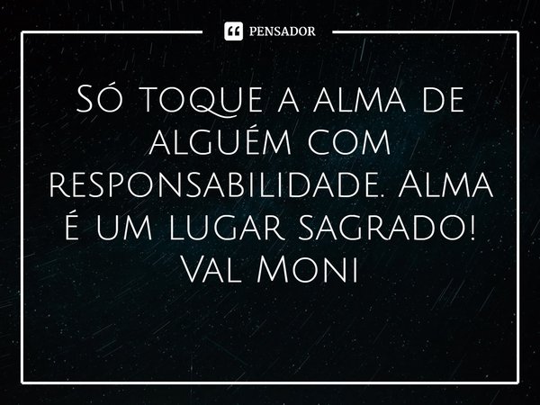 ⁠Só toque a alma de alguém com responsabilidade. Alma é um lugar sagrado!... Frase de Val Moni.