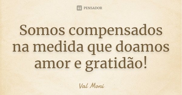 Somos compensados na medida que doamos amor e gratidão!... Frase de Val Moni.