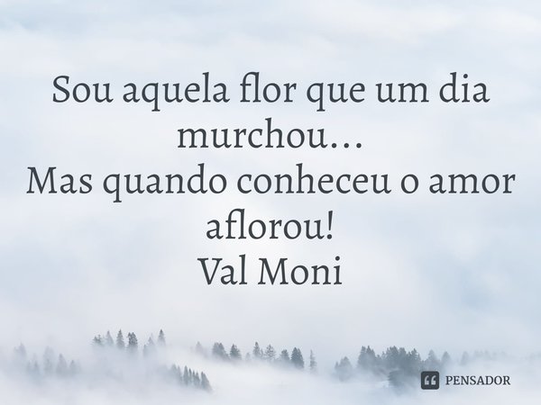 ⁠Sou aquela flor que um dia murchou...
Mas quando conheceu o amor aflorou!... Frase de Val Moni.