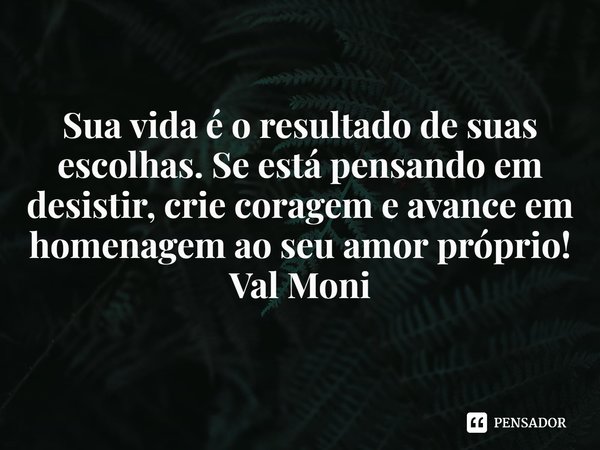 ⁠Sua vida é o resultado de suas escolhas. Se está pensando em desistir, crie coragem e avance em homenagem ao seu amor próprio!... Frase de Val Moni.
