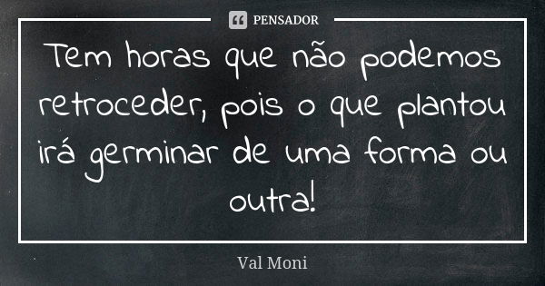 Tem horas que não podemos retroceder, pois o que plantou irá germinar de uma forma ou outra!... Frase de Val Moni.