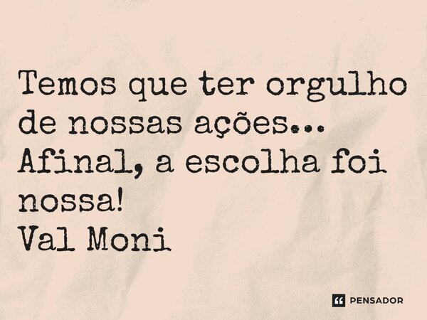 ⁠Temos que ter orgulho de nossas ações… Afinal, a escolha foi nossa!... Frase de Val Moni.