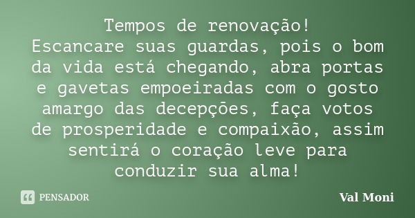 Tempos de renovação! Escancare suas guardas, pois o bom da vida está chegando, abra portas e gavetas empoeiradas com o gosto amargo das decepções, faça votos de... Frase de Val Moni.