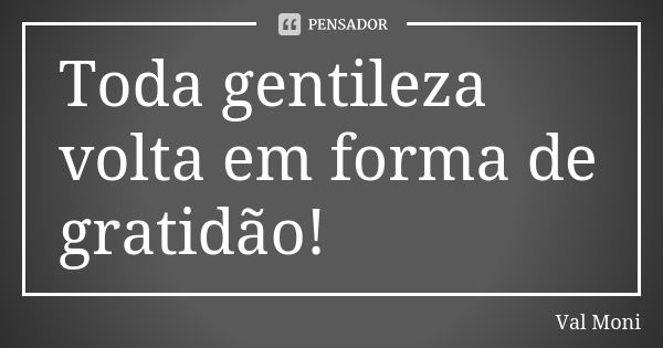 Toda gentileza volta em forma de gratidão!... Frase de Val Moni.