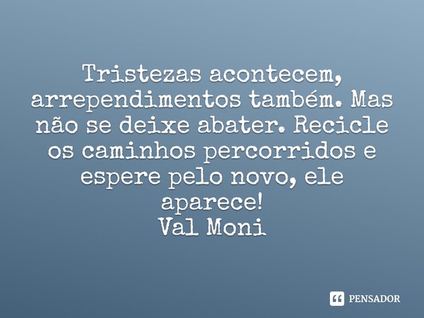 ⁠Tristezas acontecem, arrependimentos também. Mas não se deixe abater. Recicle os caminhos percorridos e espere pelo novo, ele aparece!... Frase de Val Moni.