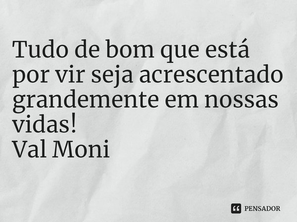 ⁠Tudo de bom que está por vir seja acrescentado grandemente em nossas vidas!... Frase de Val Moni.