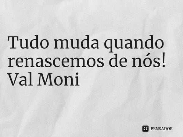 ⁠ Tudo muda quando renascemos de nós!... Frase de Val Moni.