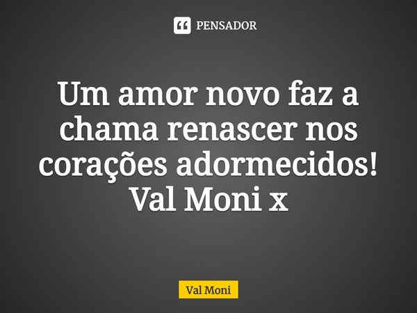 ⁠Um amor novo faz a chama renascer nos corações adormecidos!... Frase de Val Moni.
