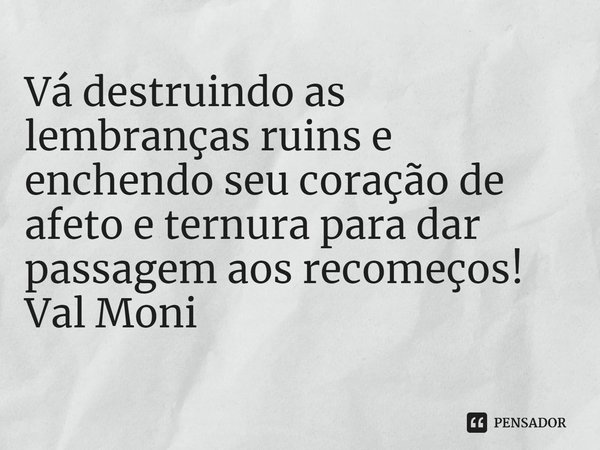 ⁠Vá destruindo as lembranças ruins e enchendo seu coração de afeto e ternura para dar passagem aos recomeços!... Frase de Val Moni.