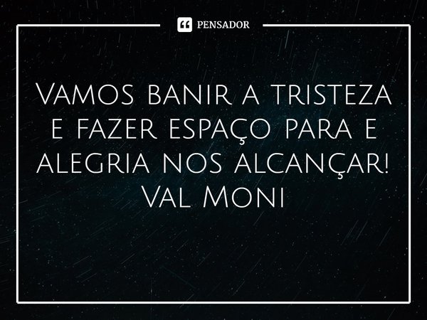 ⁠Vamos banir a tristeza e fazer espaço para e alegria nos alcançar!... Frase de Val Moni.