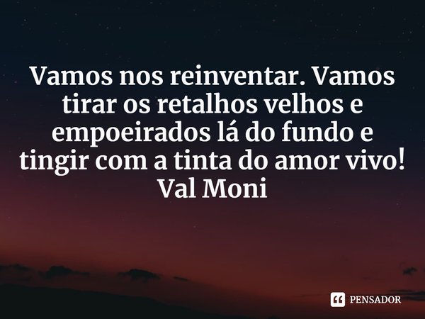 ⁠Vamos nos reinventar. Vamos tirar os retalhos velhos e empoeirados lá do fundo e tingir com a tinta do amor vivo!... Frase de Val Moni.