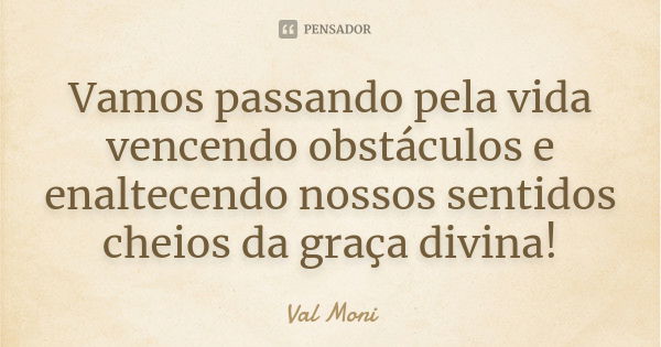 Vamos passando pela vida vencendo obstáculos e enaltecendo nossos sentidos cheios da graça divina!... Frase de Val Moni.