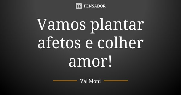 Vamos plantar afetos e colher amor!... Frase de Val Moni.