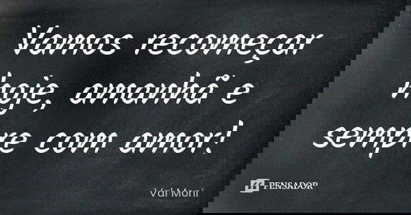 Vamos recomeçar hoje, amanhã e sempre com amor!... Frase de Val Moni.