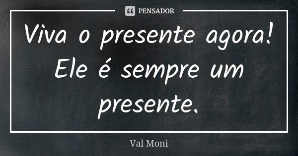 Viva o presente agora! Ele é sempre um presente.... Frase de Val Moni.