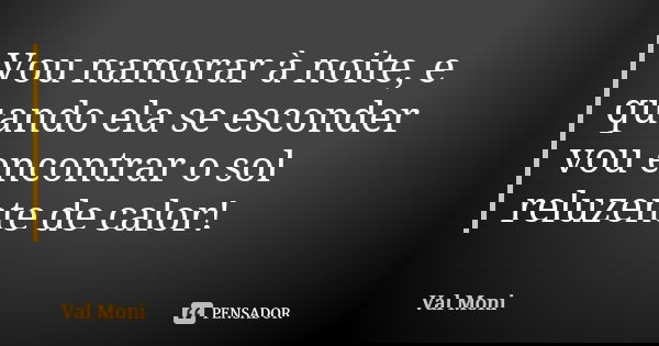 Vou namorar à noite, e quando ela se esconder vou encontrar o sol reluzente de calor!... Frase de Val Moni.