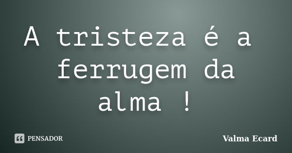 A tristeza é a ferrugem da alma !... Frase de Valma Ecard.