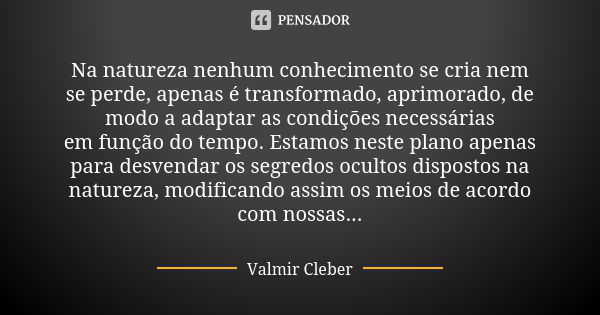 Na natureza nenhum conhecimento se cria nem se perde, apenas é transformado, aprimorado, de modo a adaptar as condições necessárias em função do tempo. Estamos ... Frase de Valmir Cleber.