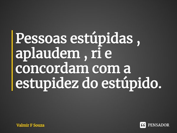 ⁠Pessoas estúpidas , aplaudem , ri e concordam com a estupidez do estúpido.... Frase de Valmir F Souza.