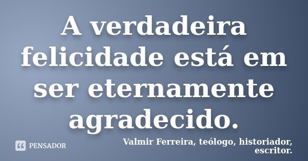 A verdadeira felicidade está em ser eternamente agradecido.... Frase de Valmir Ferreira, teólogo, historiador, escritor..