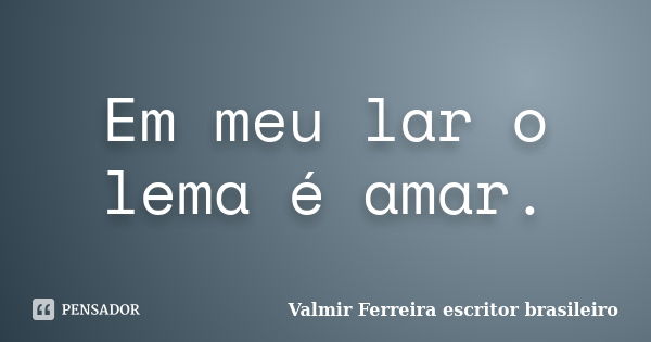 Em meu lar o lema é amar.... Frase de Valmir Ferreira escritor brasileiro.