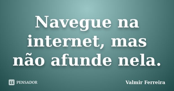 Navegue na internet, mas não afunde nela.... Frase de Valmir Ferreira.