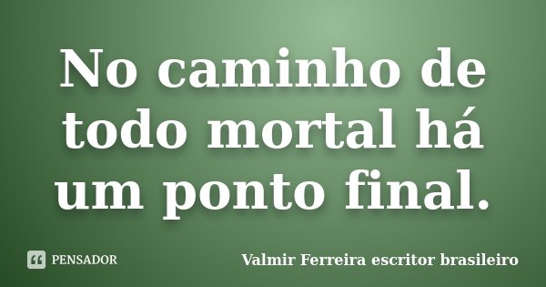 No caminho de todo mortal há um ponto final.... Frase de Valmir Ferreira escritor brasileiro.