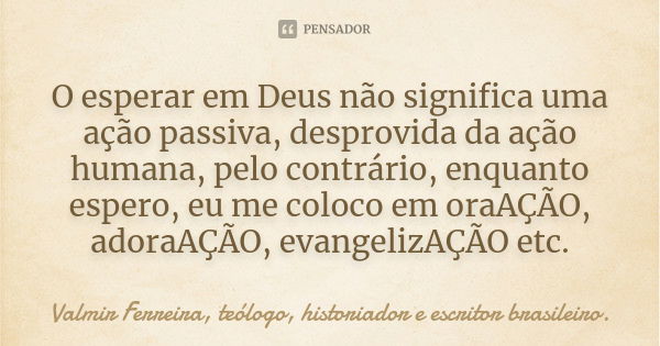 O esperar em Deus não significa uma ação passiva, desprovida da ação humana, pelo contrário, enquanto espero, eu me coloco em oraAÇÃO, adoraAÇÃO, evangelizAÇÃO ... Frase de Valmir Ferreira, teólogo, historiador e escritor brasileiro..