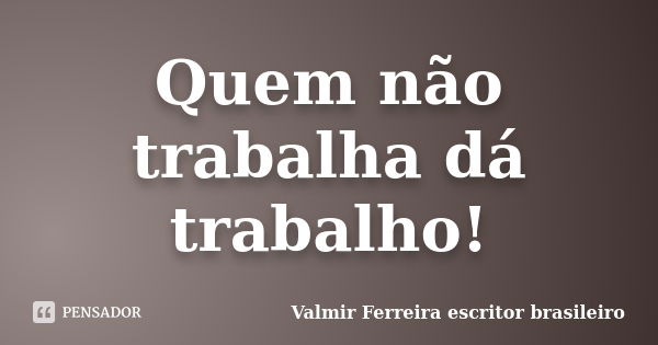 Quem não trabalha dá trabalho!... Frase de Valmir Ferreira escritor brasileiro.