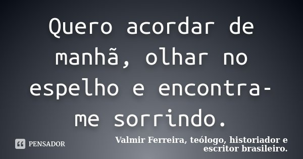 Quero acordar de manhã, olhar no espelho e encontra-me sorrindo.... Frase de Valmir Ferreira, teólogo, historiador e escritor brasileiro..