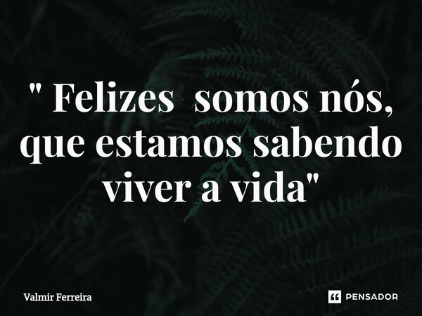 ⁠" Felizes somos nós, que estamos sabendo viver a vida "... Frase de Valmir Ferreira.