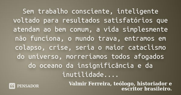 Sem trabalho consciente, inteligente voltado para resultados satisfatórios que atendam ao bem comum, a vida simplesmente não funciona, o mundo trava, entramos e... Frase de Valmir Ferreira, teólogo, historiador e escritor brasileiro..