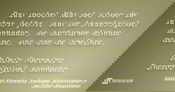 Sou assim! Não sei viver de outro jeito, sou um incorrigível sonhador, se cortarem minhas assas, voo com as orelhas. Valmir Ferreira Incorrigível sonhador... Frase de Valmir Ferreira, teólogo, historiador e escritor brasileiro..