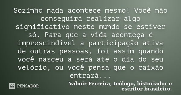 Sozinho nada acontece mesmo! Você não conseguirá realizar algo significativo neste mundo se estiver só. Para que a vida aconteça é imprescindível a participação... Frase de Valmir Ferreira, teólogo, historiador e escritor brasileiro..