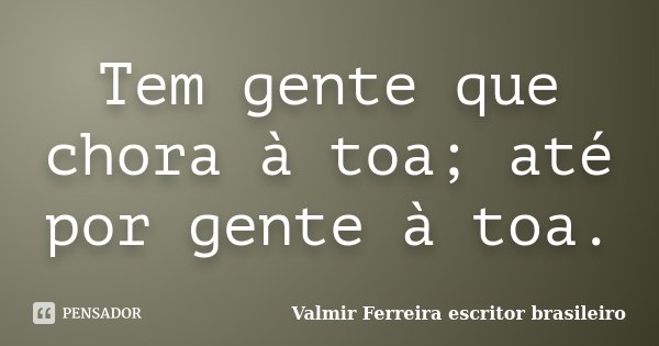 Tem gente que chora à toa; até por gente à toa.... Frase de Valmir Ferreira escritor brasileiro.