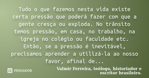 Tudo o que fazemos nesta vida existe certa pressão que poderá fazer com que a gente cresça ou exploda. No trânsito temos pressão, em casa, no trabalho, na igrej... Frase de Valmir Ferreira, teólogo, historiador e escritor brasileiro..