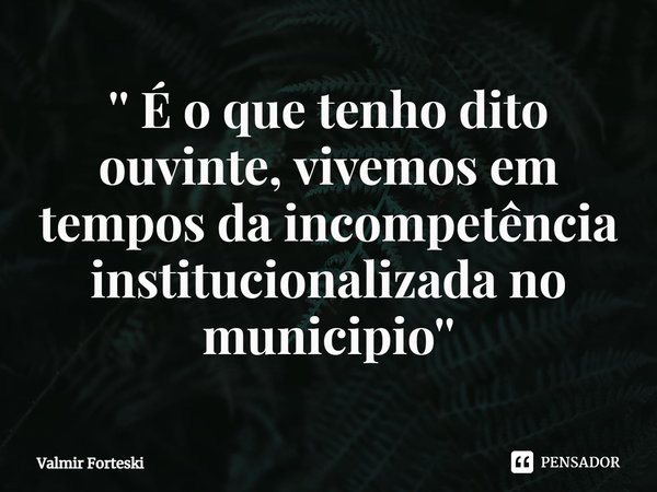 ⁠'' É o que tenho dito ouvinte, vivemos em tempos da incompetência institucionalizada no município''... Frase de Valmir Forteski.