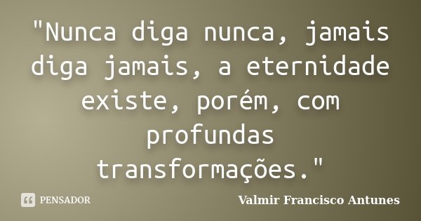 "Nunca diga nunca, jamais diga jamais, a eternidade existe, porém, com profundas transformações."... Frase de Valmir Francisco Antunes.