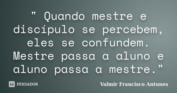 " Quando mestre e discípulo se percebem, eles se confundem. Mestre passa a aluno e aluno passa a mestre."... Frase de Valmir Francisco Antunes.