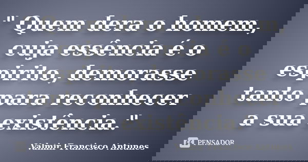 " Quem dera o homem, cuja essência é o espirito, demorasse tanto para reconhecer a sua existência."... Frase de Valmir Francisco Antunes.