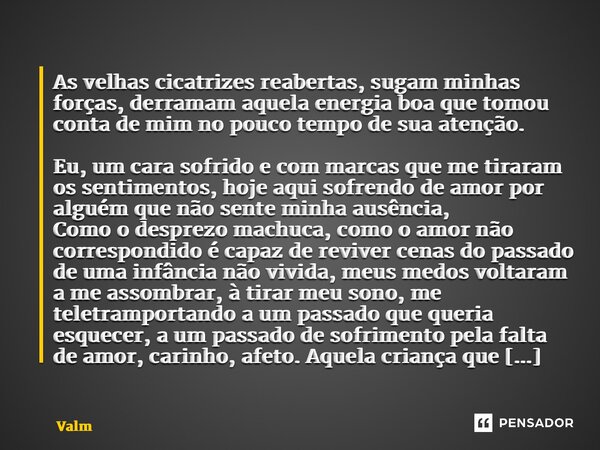 ⁠As velhas cicatrizes reabertas, sugam minhas forças, derramam aquela energia boa que tomou conta de mim no pouco tempo de sua atenção. Eu, um cara sofrido e co... Frase de Valmir Linhares.